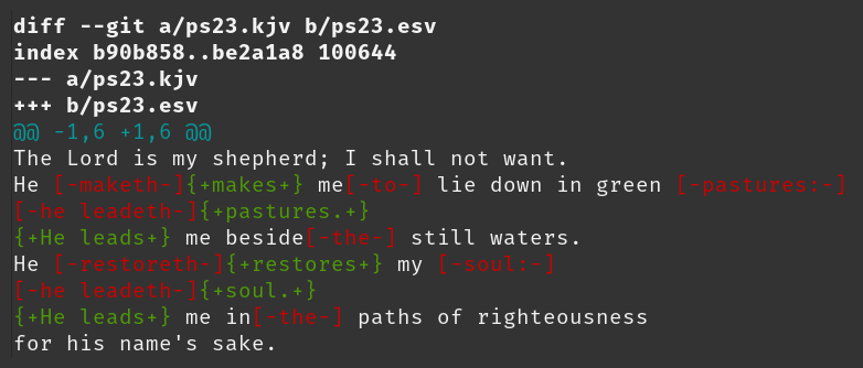 diff --git a/ps23.kjv b/ps23.esv index b90b858..be2a1a8 100644 --- a/ps23.kjv +++ b/ps23.esv @@ -1,6 +1,6 @@ The Lord is my shepherd; I shall not want. He [-maketh-]{+makes+} me[-to-] lie down in green [-pastures:-] [-he leadeth-]{+pastures.+} {+He leads+} me beside[-the-] still waters. He [-restoreth-]{+restores+} my [-soul:-] [-he leadeth-]{+soul.+} {+He leads+} me in[-the-] paths of righteousness for his name's sake.